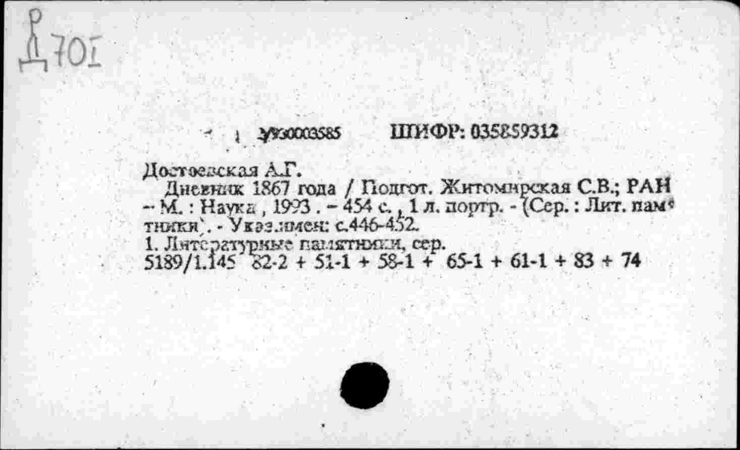 ﻿Ьо'1
- } у«Ю03585 ШИФР: 0351159312
Доетаедская АТ.
Дневник 1867 года / Подгот. Житомирская С.В.; РАН ~ М.: Наука , 1993 . - 454 с.. 1 л. дортр. - {Сер.: Лит. пам« тникя'. -Укззлмен: с.446-452.
1. Литературные памятники. сер.
5189/1.145 о2-2 + 51-1 + 58-1 + 65-1 + 61-1 + 83 + 74